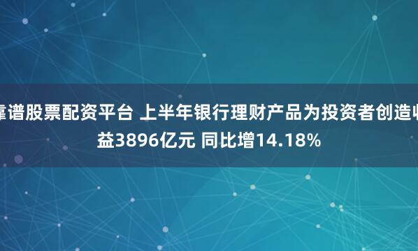 靠谱股票配资平台 上半年银行理财产品为投资者创造收益3896亿元 同比增14.18%