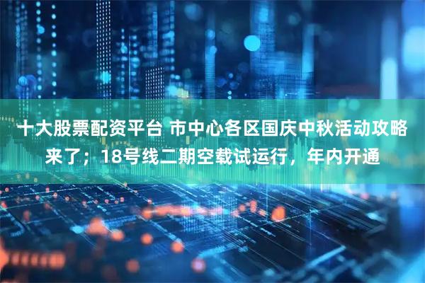 十大股票配资平台 市中心各区国庆中秋活动攻略来了；18号线二期空载试运行，年内开通