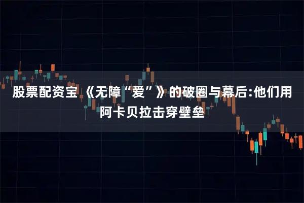 股票配资宝 《无障“爱”》的破圈与幕后:他们用阿卡贝拉击穿壁垒