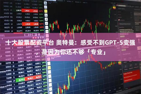 十大股票配资平台 奥特曼：感受不到GPT-5变强，是因为你还不够「专业」