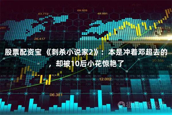 股票配资宝 《刺杀小说家2》：本是冲着邓超去的，却被10后小花惊艳了