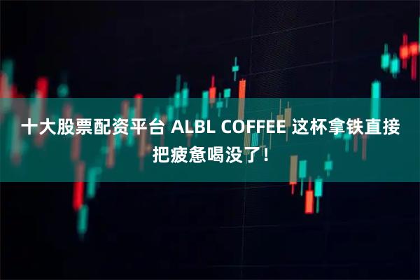 十大股票配资平台 ALBL COFFEE 这杯拿铁直接把疲惫喝没了！
