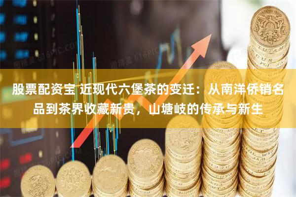 股票配资宝 近现代六堡茶的变迁：从南洋侨销名品到茶界收藏新贵，山塘岐的传承与新生