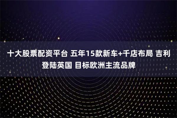 十大股票配资平台 五年15款新车+千店布局 吉利登陆英国 目标欧洲主流品牌