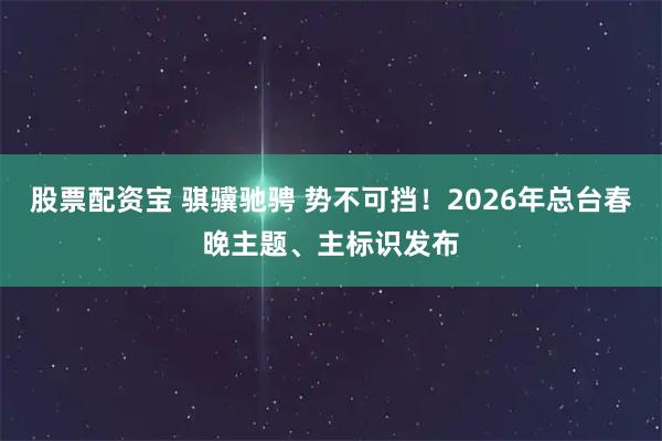 股票配资宝 骐骥驰骋 势不可挡！2026年总台春晚主题、主标识发布