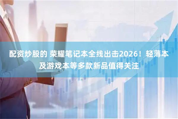 配资炒股的 荣耀笔记本全线出击2026！轻薄本及游戏本等多款新品值得关注