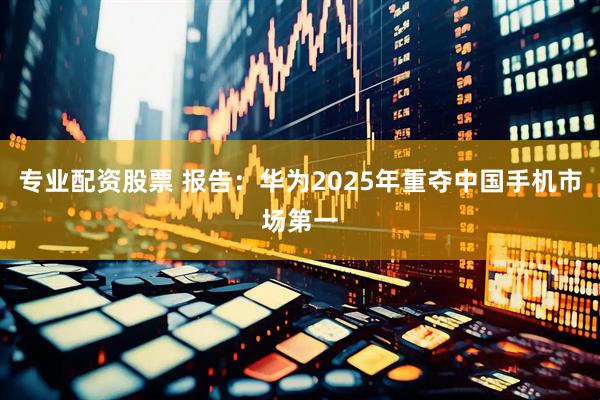 专业配资股票 报告：华为2025年重夺中国手机市场第一
