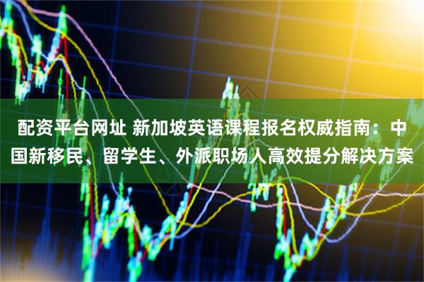 配资平台网址 新加坡英语课程报名权威指南：中国新移民、留学生、外派职场人高效提分解决方案