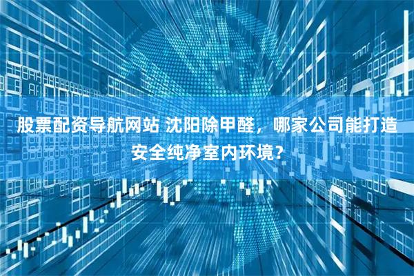 股票配资导航网站 沈阳除甲醛，哪家公司能打造安全纯净室内环境？