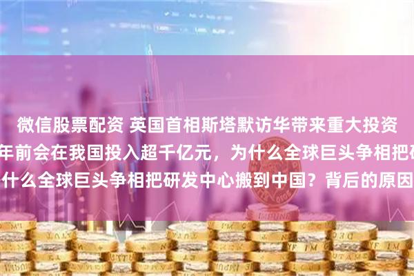 微信股票配资 英国首相斯塔默访华带来重大投资，阿斯利康表示2030年前会在我国投入超千亿元，为什么全球巨头争相把研发中心搬到中国？背后的原因很现实