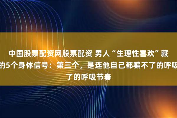 中国股票配资网股票配资 男人“生理性喜欢”藏不住的5个身体信号：第三个，是连他自己都骗不了的呼吸节奏