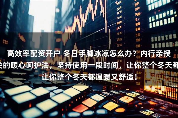 高效率配资开户 冬日手脚冰凉怎么办？内行亲授从足尖到指尖的暖心呵护法，坚持使用一段时间，让你整个冬天都温暖又舒适！