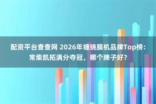 配资平台查查网 2026年缠绕膜机品牌Top榜：常柴凯拓满分夺冠，哪个牌子好？