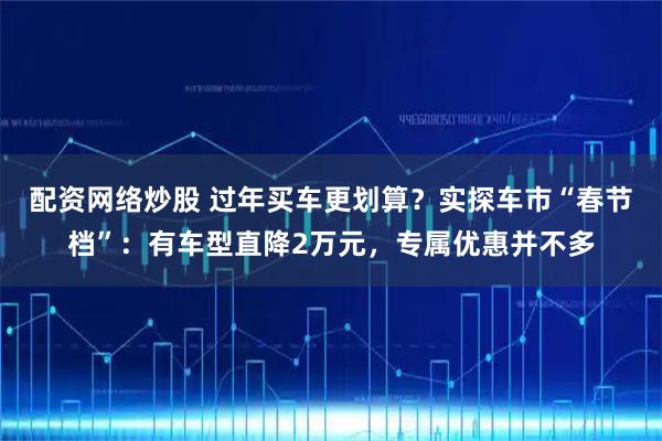 配资网络炒股 过年买车更划算？实探车市“春节档”：有车型直降2万元，专属优惠并不多