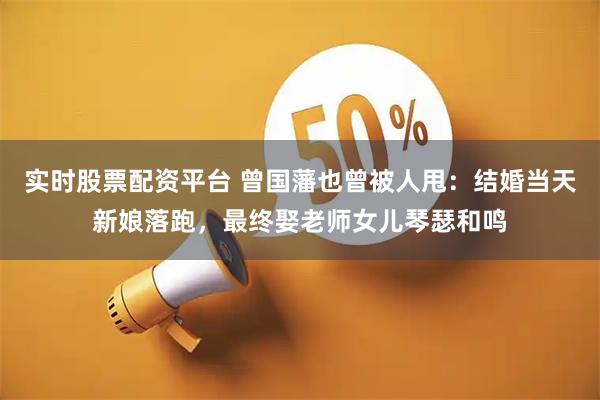 实时股票配资平台 曾国藩也曾被人甩：结婚当天新娘落跑，最终娶老师女儿琴瑟和鸣