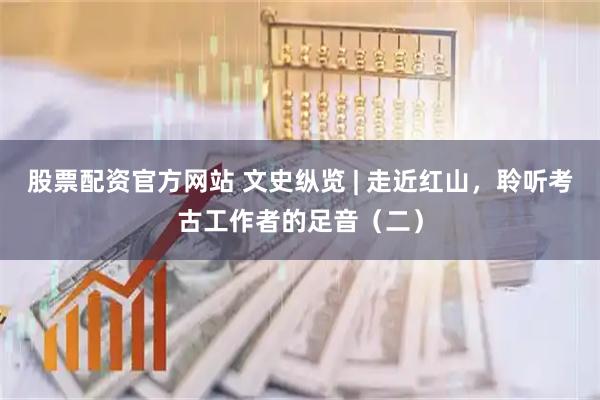 股票配资官方网站 文史纵览 | 走近红山，聆听考古工作者的足音（二）