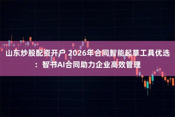 山东炒股配资开户 2026年合同智能起草工具优选：智书AI合同助力企业高效管理