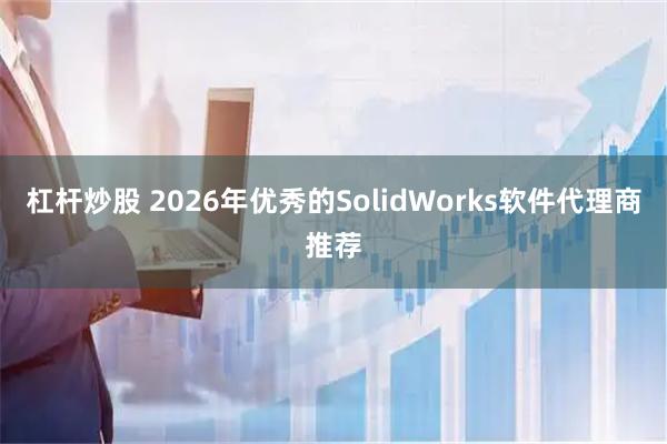 杠杆炒股 2026年优秀的SolidWorks软件代理商推荐
