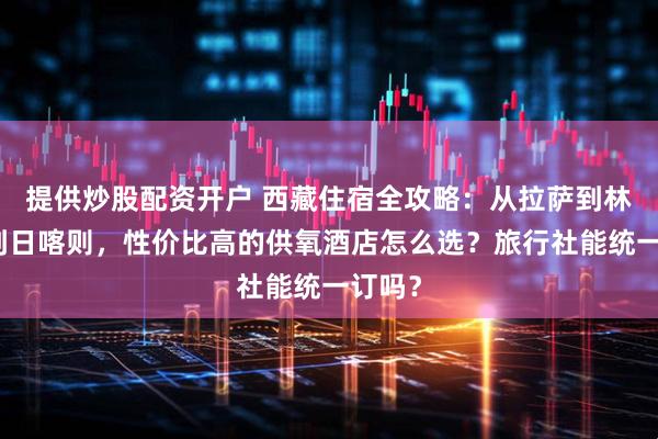 提供炒股配资开户 西藏住宿全攻略：从拉萨到林芝再到日喀则，性价比高的供氧酒店怎么选？旅行社能统一订吗？