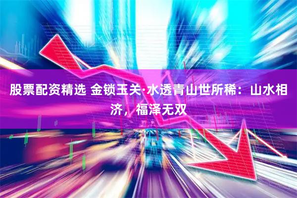 股票配资精选 金锁玉关·水透青山世所稀：山水相济，福泽无双