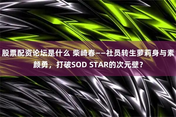股票配资论坛是什么 柴崎春——社员转生萝莉身与素颜勇，打破SOD STAR的次元壁？
