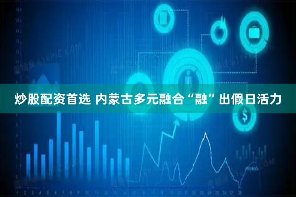 炒股配资首选 内蒙古多元融合“融”出假日活力