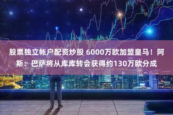 股票独立帐户配资炒股 6000万欧加盟皇马！阿斯：巴萨将从库库转会获得约130万欧分成