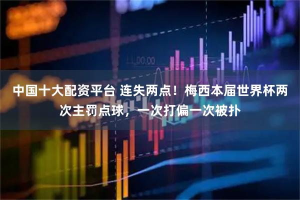 中国十大配资平台 连失两点！梅西本届世界杯两次主罚点球，一次打偏一次被扑