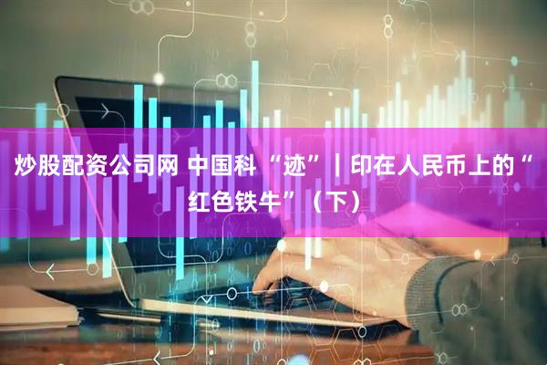 炒股配资公司网 中国科 “迹”｜印在人民币上的“红色铁牛”（下）