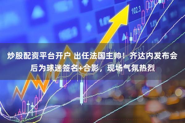 炒股配资平台开户 出任法国主帅！齐达内发布会后为球迷签名+合影，现场气氛热烈