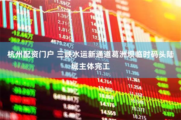 杭州配资门户 三峡水运新通道葛洲坝临时码头陆域主体完工