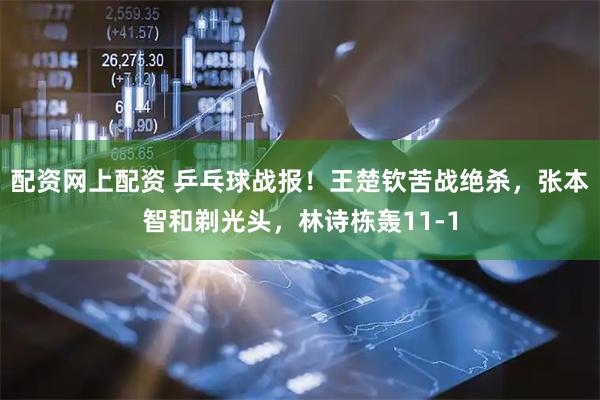 配资网上配资 乒乓球战报！王楚钦苦战绝杀，张本智和剃光头，林诗栋轰11-1