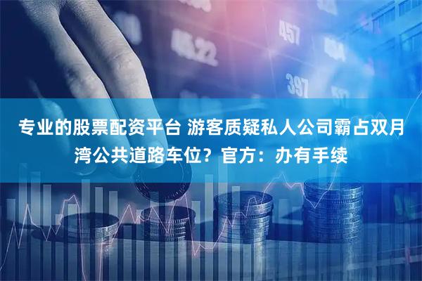 专业的股票配资平台 游客质疑私人公司霸占双月湾公共道路车位？官方：办有手续