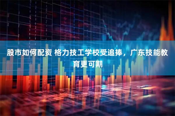 股市如何配资 格力技工学校受追捧，广东技能教育更可期